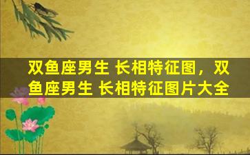 双鱼座男生 长相特征图，双鱼座男生 长相特征图片大全